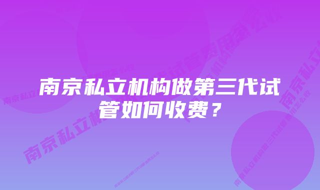 南京私立机构做第三代试管如何收费？