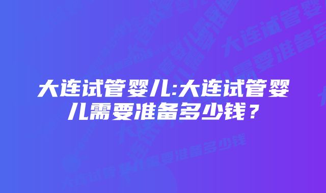 大连试管婴儿:大连试管婴儿需要准备多少钱？