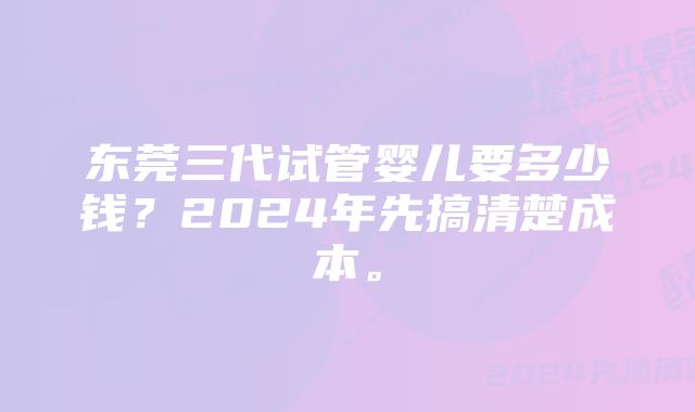 东莞三代试管婴儿要多少钱？2024年先搞清楚成本。