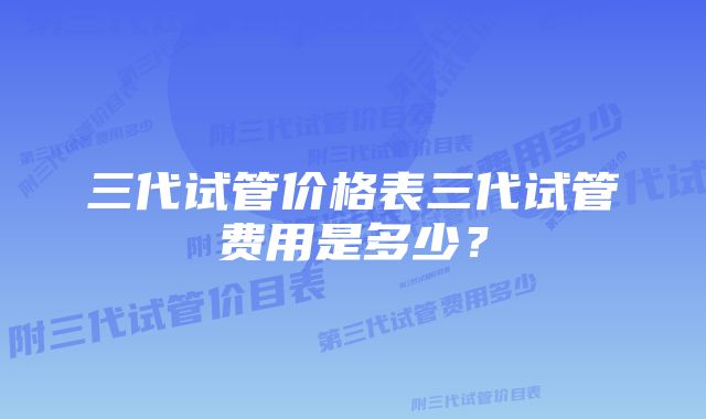 三代试管价格表三代试管费用是多少？