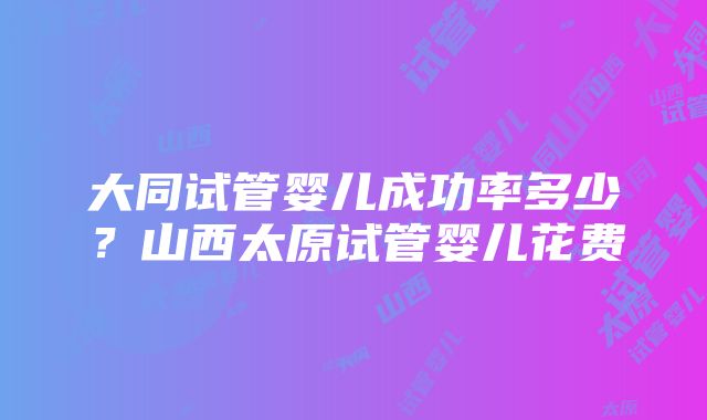 大同试管婴儿成功率多少？山西太原试管婴儿花费