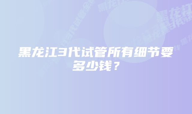 黑龙江3代试管所有细节要多少钱？