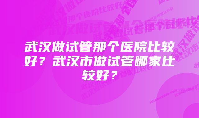 武汉做试管那个医院比较好？武汉市做试管哪家比较好？