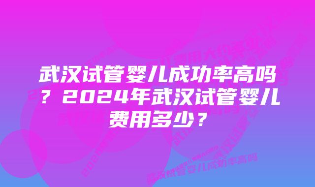 武汉试管婴儿成功率高吗？2024年武汉试管婴儿费用多少？