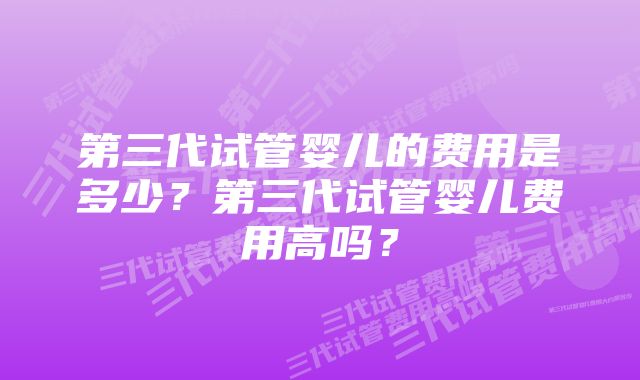 第三代试管婴儿的费用是多少？第三代试管婴儿费用高吗？