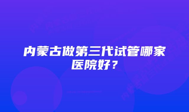 内蒙古做第三代试管哪家医院好？