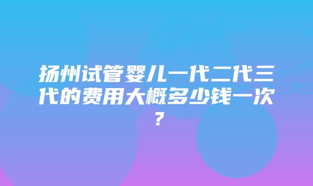 扬州试管婴儿一代二代三代的费用大概多少钱一次？