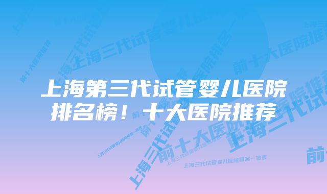 上海第三代试管婴儿医院排名榜！十大医院推荐