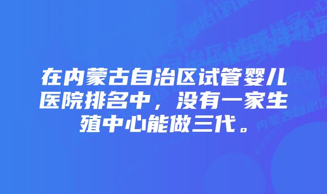 在内蒙古自治区试管婴儿医院排名中，没有一家生殖中心能做三代。