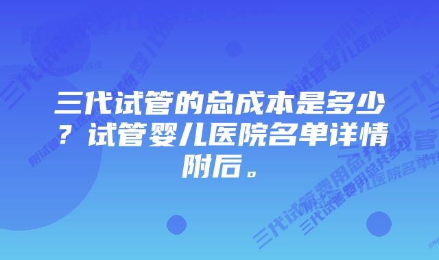 三代试管的总成本是多少？试管婴儿医院名单详情附后。