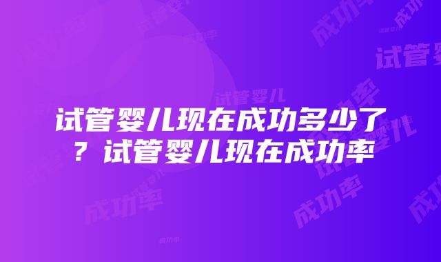 试管婴儿现在成功多少了？试管婴儿现在成功率