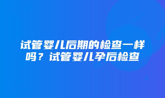 试管婴儿后期的检查一样吗？试管婴儿孕后检查