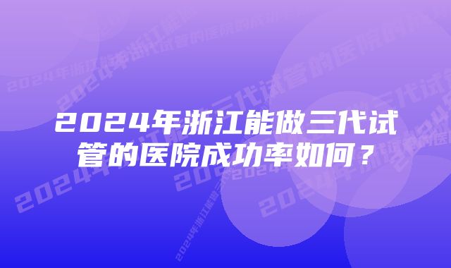 2024年浙江能做三代试管的医院成功率如何？