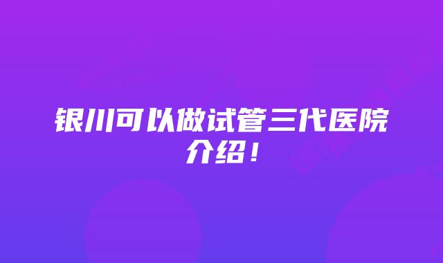 银川可以做试管三代医院介绍！