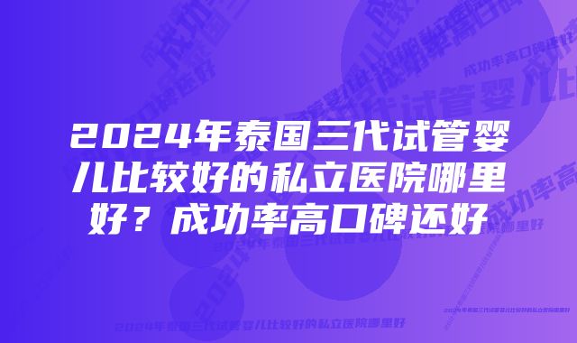 2024年泰国三代试管婴儿比较好的私立医院哪里好？成功率高口碑还好