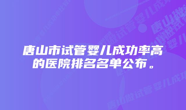 唐山市试管婴儿成功率高的医院排名名单公布。