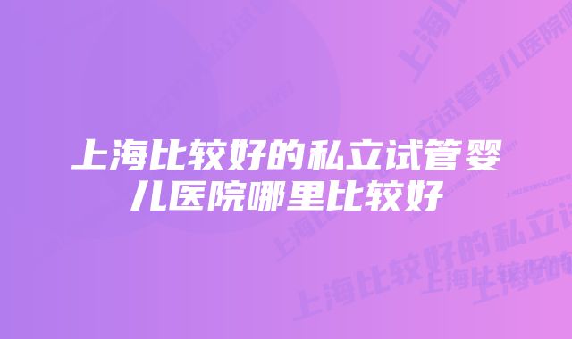 上海比较好的私立试管婴儿医院哪里比较好