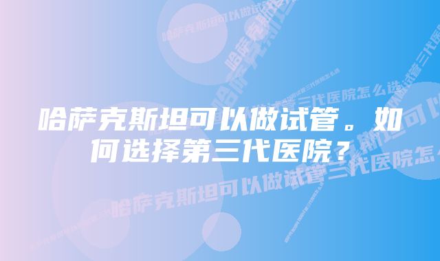 哈萨克斯坦可以做试管。如何选择第三代医院？