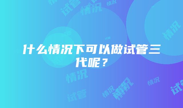 什么情况下可以做试管三代呢？