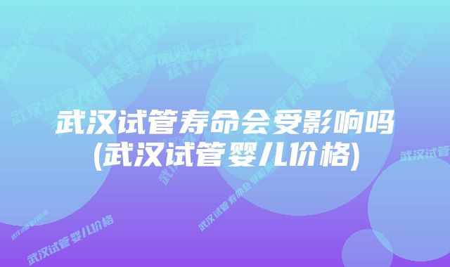 武汉试管寿命会受影响吗(武汉试管婴儿价格)