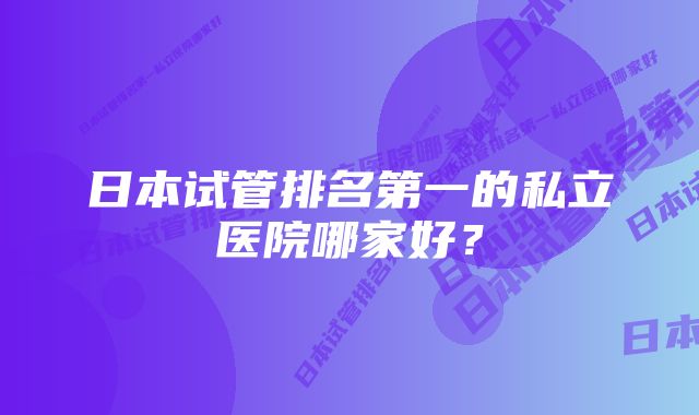 日本试管排名第一的私立医院哪家好？