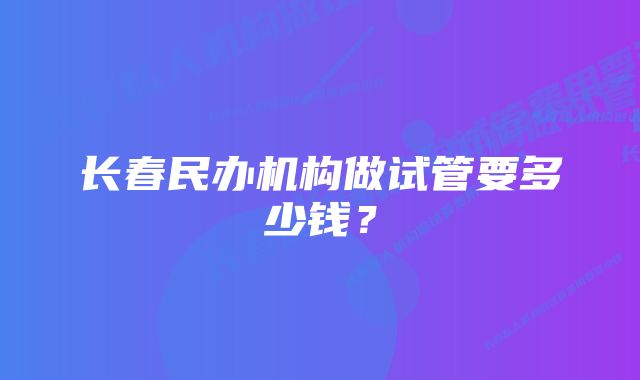 长春民办机构做试管要多少钱？