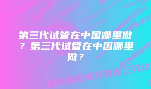 第三代试管在中国哪里做？第三代试管在中国哪里做？