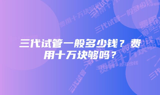 三代试管一般多少钱？费用十万块够吗？