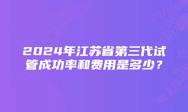 2024年江苏省第三代试管成功率和费用是多少？