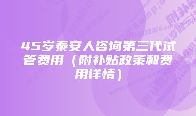 45岁泰安人咨询第三代试管费用（附补贴政策和费用详情）