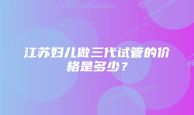 江苏妇儿做三代试管的价格是多少？