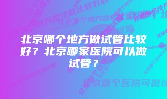 北京哪个地方做试管比较好？北京哪家医院可以做试管？