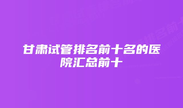 甘肃试管排名前十名的医院汇总前十