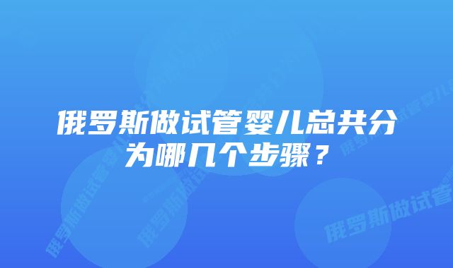 俄罗斯做试管婴儿总共分为哪几个步骤？