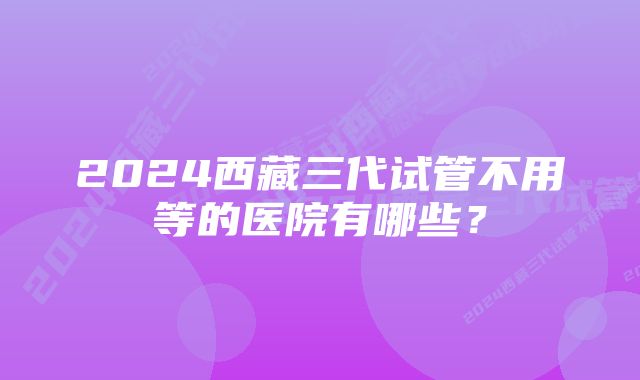 2024西藏三代试管不用等的医院有哪些？