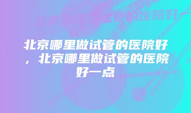 北京哪里做试管的医院好，北京哪里做试管的医院好一点