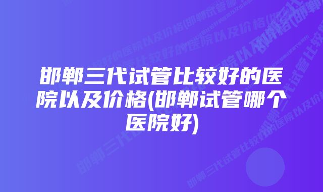 邯郸三代试管比较好的医院以及价格(邯郸试管哪个医院好)