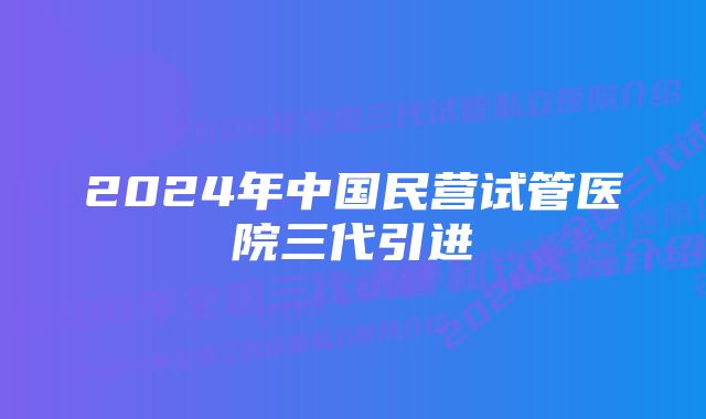 2024年中国民营试管医院三代引进