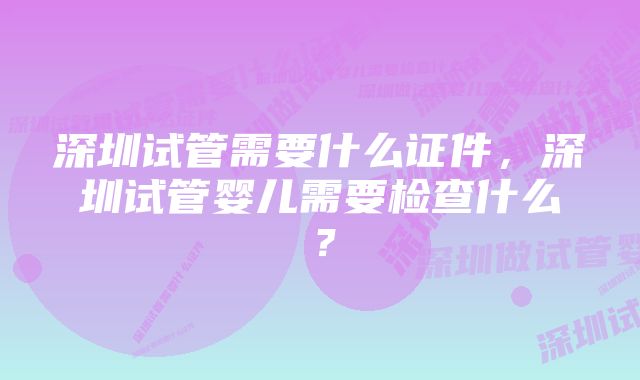 深圳试管需要什么证件，深圳试管婴儿需要检查什么？