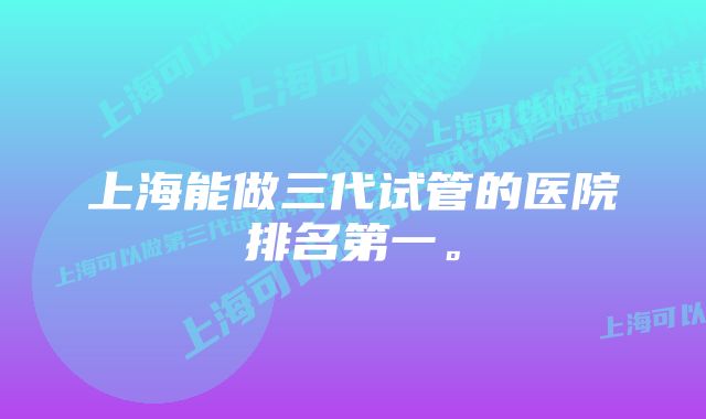 上海能做三代试管的医院排名第一。