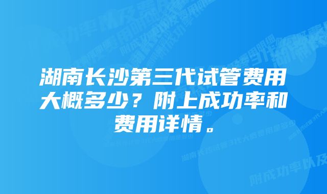 湖南长沙第三代试管费用大概多少？附上成功率和费用详情。