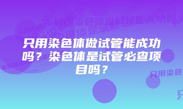 只用染色体做试管能成功吗？染色体是试管必查项目吗？