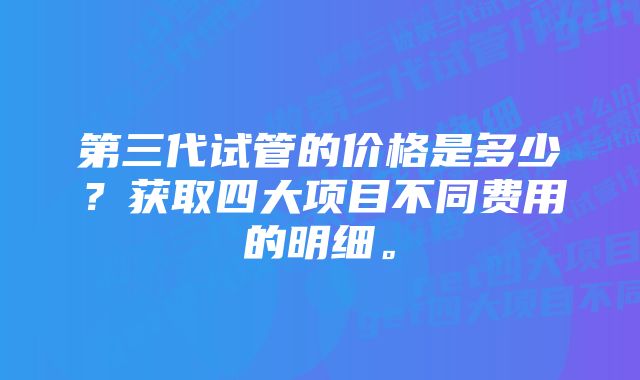 第三代试管的价格是多少？获取四大项目不同费用的明细。