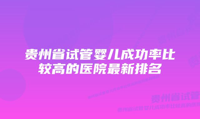 贵州省试管婴儿成功率比较高的医院最新排名