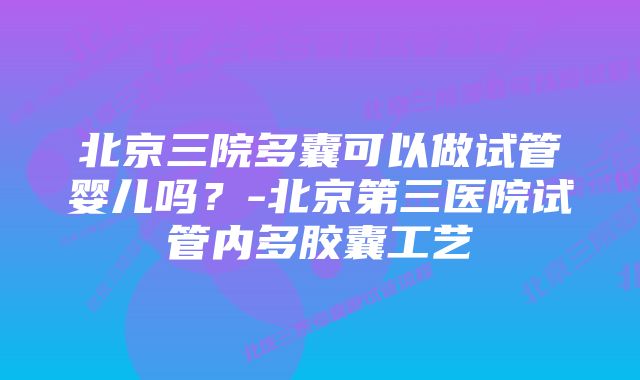 北京三院多囊可以做试管婴儿吗？-北京第三医院试管内多胶囊工艺