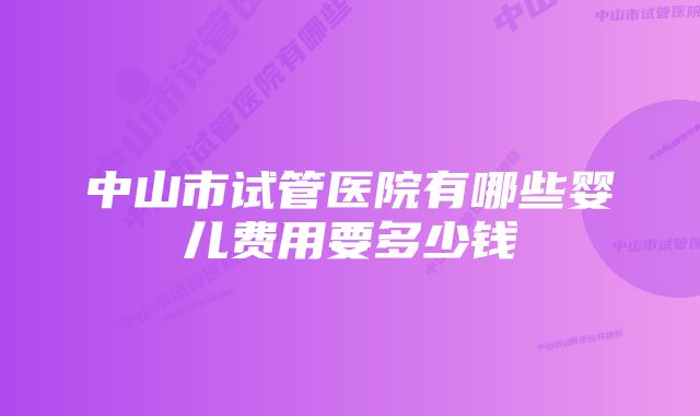 中山市试管医院有哪些婴儿费用要多少钱