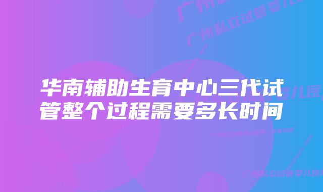 华南辅助生育中心三代试管整个过程需要多长时间