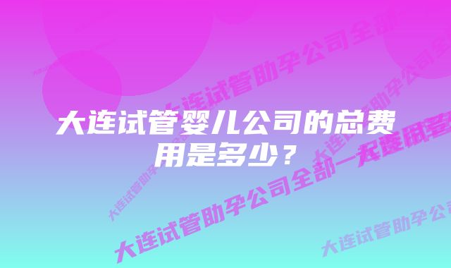 大连试管婴儿公司的总费用是多少？