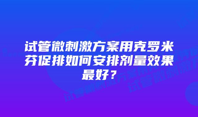 试管微刺激方案用克罗米芬促排如何安排剂量效果最好？