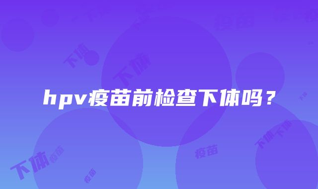 hpv疫苗前检查下体吗？